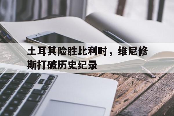 土耳其险胜比利时，维尼修斯打破历史纪录的简单介绍